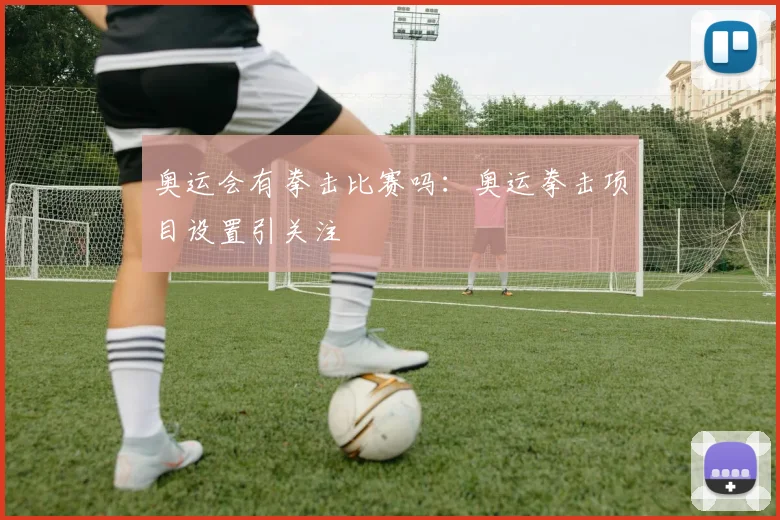 奥运会有拳击比赛吗：奥运拳击项目设置引关注