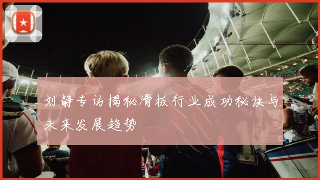 刘静专访揭秘滑板行业成功秘诀与未来发展趋势