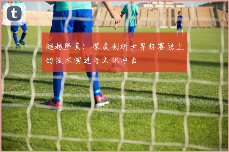超越胜负：深度剖析世界杯赛场上的技术演进与文化冲击