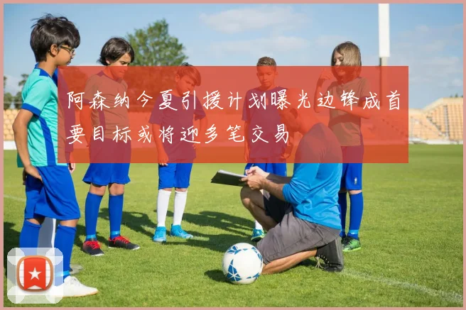 阿森纳今夏引援计划曝光边锋成首要目标或将迎多笔交易