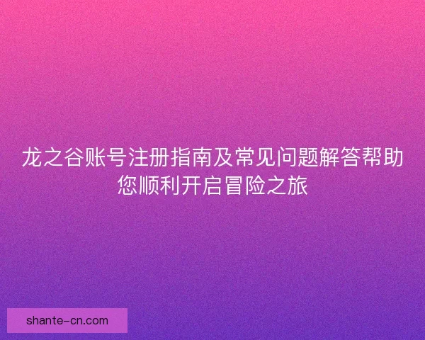 龙之谷账号注册指南及常见问题解答帮助您顺利开启冒险之旅