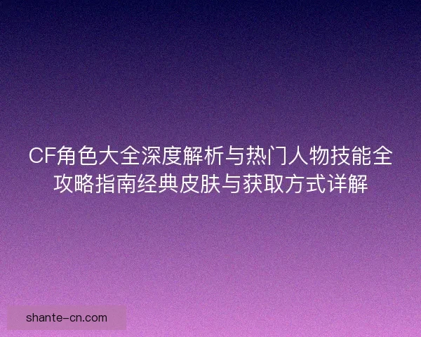 CF角色大全深度解析与热门人物技能全攻略指南经典皮肤与获取方式详解