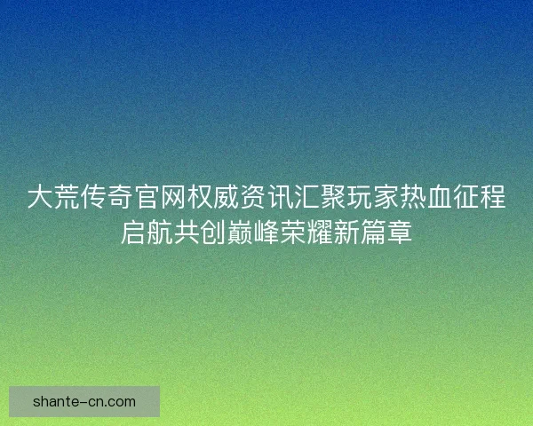 大荒传奇官网权威资讯汇聚玩家热血征程启航共创巅峰荣耀新篇章