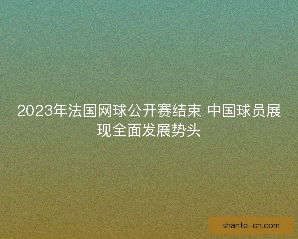 2023年法国网球公开赛结束 中国球员展现全面发展势头