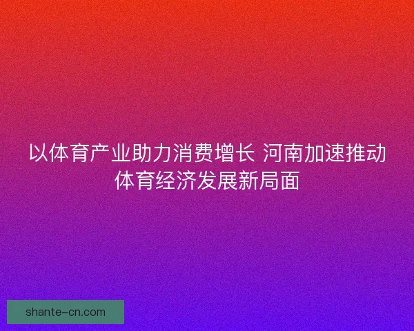 以体育产业助力消费增长 河南加速推动体育经济发展新局面