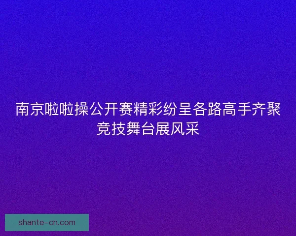 南京啦啦操公开赛精彩纷呈各路高手齐聚竞技舞台展风采